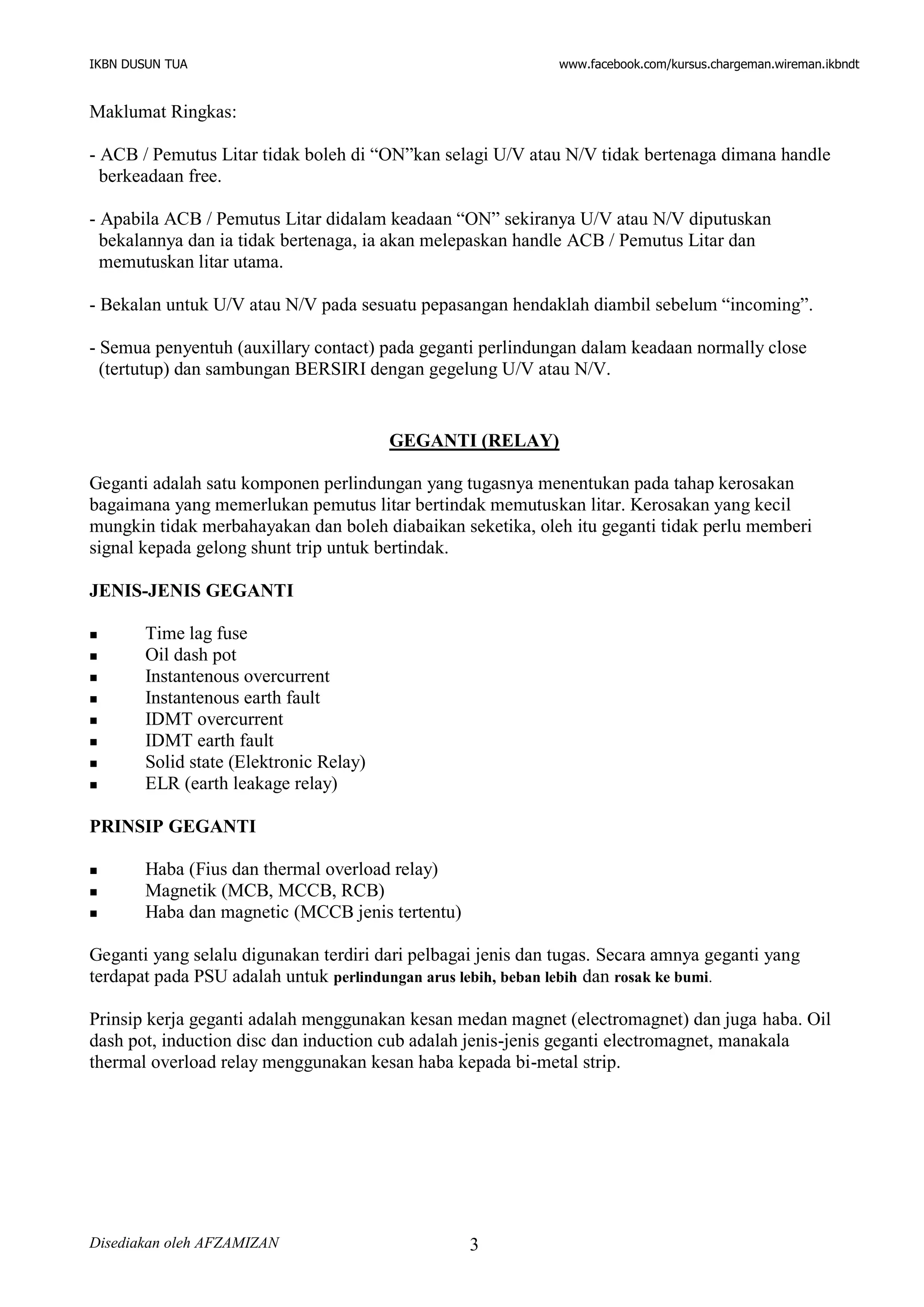 IKBN DUSUN TUA www.facebook.com/kursus.chargeman.wireman.ikbndt
Disediakan oleh AFZAMIZAN 3
Maklumat Ringkas:
- ACB / Pemutus Litar tidak boleh di “ON”kan selagi U/V atau N/V tidak bertenaga dimana handle
berkeadaan free.
- Apabila ACB / Pemutus Litar didalam keadaan “ON” sekiranya U/V atau N/V diputuskan
bekalannya dan ia tidak bertenaga, ia akan melepaskan handle ACB / Pemutus Litar dan
memutuskan litar utama.
- Bekalan untuk U/V atau N/V pada sesuatu pepasangan hendaklah diambil sebelum “incoming”.
- Semua penyentuh (auxillary contact) pada geganti perlindungan dalam keadaan normally close
(tertutup) dan sambungan BERSIRI dengan gegelung U/V atau N/V.
GEGANTI (RELAY)
Geganti adalah satu komponen perlindungan yang tugasnya menentukan pada tahap kerosakan
bagaimana yang memerlukan pemutus litar bertindak memutuskan litar. Kerosakan yang kecil
mungkin tidak merbahayakan dan boleh diabaikan seketika, oleh itu geganti tidak perlu memberi
signal kepada gelong shunt trip untuk bertindak.
JENIS-JENIS GEGANTI
 Time lag fuse
 Oil dash pot
 Instantenous overcurrent
 Instantenous earth fault
 IDMT overcurrent
 IDMT earth fault
 Solid state (Elektronic Relay)
 ELR (earth leakage relay)
PRINSIP GEGANTI
 Haba (Fius dan thermal overload relay)
 Magnetik (MCB, MCCB, RCB)
 Haba dan magnetic (MCCB jenis tertentu)
Geganti yang selalu digunakan terdiri dari pelbagai jenis dan tugas. Secara amnya geganti yang
terdapat pada PSU adalah untuk perlindungan arus lebih, beban lebih dan rosak ke bumi.
Prinsip kerja geganti adalah menggunakan kesan medan magnet (electromagnet) dan juga haba. Oil
dash pot, induction disc dan induction cub adalah jenis-jenis geganti electromagnet, manakala
thermal overload relay menggunakan kesan haba kepada bi-metal strip.
 