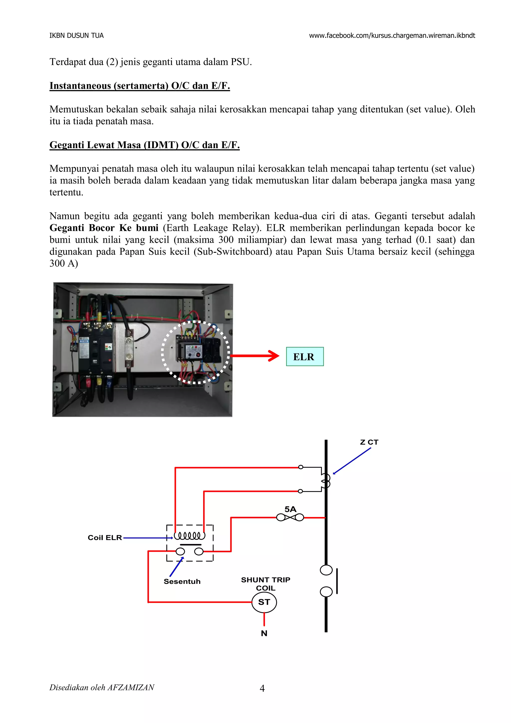 IKBN DUSUN TUA www.facebook.com/kursus.chargeman.wireman.ikbndt
Disediakan oleh AFZAMIZAN 4
Terdapat dua (2) jenis geganti utama dalam PSU.
Instantaneous (sertamerta) O/C dan E/F.
Memutuskan bekalan sebaik sahaja nilai kerosakkan mencapai tahap yang ditentukan (set value). Oleh
itu ia tiada penatah masa.
Geganti Lewat Masa (IDMT) O/C dan E/F.
Mempunyai penatah masa oleh itu walaupun nilai kerosakkan telah mencapai tahap tertentu (set value)
ia masih boleh berada dalam keadaan yang tidak memutuskan litar dalam beberapa jangka masa yang
tertentu.
Namun begitu ada geganti yang boleh memberikan kedua-dua ciri di atas. Geganti tersebut adalah
Geganti Bocor Ke bumi (Earth Leakage Relay). ELR memberikan perlindungan kepada bocor ke
bumi untuk nilai yang kecil (maksima 300 miliampiar) dan lewat masa yang terhad (0.1 saat) dan
digunakan pada Papan Suis kecil (Sub-Switchboard) atau Papan Suis Utama bersaiz kecil (sehingga
300 A)
Coil ELR
ST
SHUNT TRIP
COIL
N
5A
Z CT
Sesentuh
ELR
 