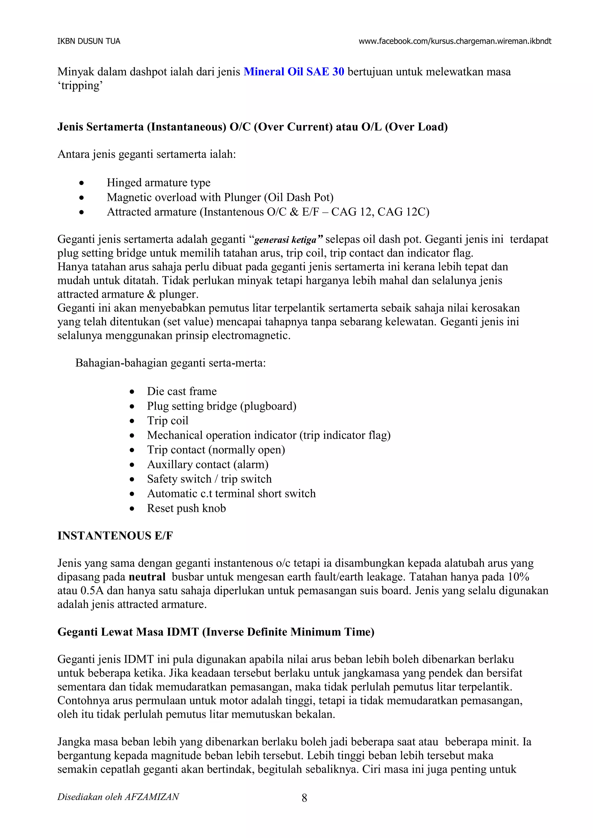IKBN DUSUN TUA www.facebook.com/kursus.chargeman.wireman.ikbndt
Disediakan oleh AFZAMIZAN 8
Minyak dalam dashpot ialah dari jenis Mineral Oil SAE 30 bertujuan untuk melewatkan masa
‘tripping’
Jenis Sertamerta (Instantaneous) O/C (Over Current) atau O/L (Over Load)
Antara jenis geganti sertamerta ialah:
 Hinged armature type
 Magnetic overload with Plunger (Oil Dash Pot)
 Attracted armature (Instantenous O/C & E/F – CAG 12, CAG 12C)
Geganti jenis sertamerta adalah geganti “generasi ketiga” selepas oil dash pot. Geganti jenis ini terdapat
plug setting bridge untuk memilih tatahan arus, trip coil, trip contact dan indicator flag.
Hanya tatahan arus sahaja perlu dibuat pada geganti jenis sertamerta ini kerana lebih tepat dan
mudah untuk ditatah. Tidak perlukan minyak tetapi harganya lebih mahal dan selalunya jenis
attracted armature & plunger.
Geganti ini akan menyebabkan pemutus litar terpelantik sertamerta sebaik sahaja nilai kerosakan
yang telah ditentukan (set value) mencapai tahapnya tanpa sebarang kelewatan. Geganti jenis ini
selalunya menggunakan prinsip electromagnetic.
Bahagian-bahagian geganti serta-merta:
 Die cast frame
 Plug setting bridge (plugboard)
 Trip coil
 Mechanical operation indicator (trip indicator flag)
 Trip contact (normally open)
 Auxillary contact (alarm)
 Safety switch / trip switch
 Automatic c.t terminal short switch
 Reset push knob
INSTANTENOUS E/F
Jenis yang sama dengan geganti instantenous o/c tetapi ia disambungkan kepada alatubah arus yang
dipasang pada neutral busbar untuk mengesan earth fault/earth leakage. Tatahan hanya pada 10%
atau 0.5A dan hanya satu sahaja diperlukan untuk pemasangan suis board. Jenis yang selalu digunakan
adalah jenis attracted armature.
Geganti Lewat Masa IDMT (Inverse Definite Minimum Time)
Geganti jenis IDMT ini pula digunakan apabila nilai arus beban lebih boleh dibenarkan berlaku
untuk beberapa ketika. Jika keadaan tersebut berlaku untuk jangkamasa yang pendek dan bersifat
sementara dan tidak memudaratkan pemasangan, maka tidak perlulah pemutus litar terpelantik.
Contohnya arus permulaan untuk motor adalah tinggi, tetapi ia tidak memudaratkan pemasangan,
oleh itu tidak perlulah pemutus litar memutuskan bekalan.
Jangka masa beban lebih yang dibenarkan berlaku boleh jadi beberapa saat atau beberapa minit. Ia
bergantung kepada magnitude beban lebih tersebut. Lebih tinggi beban lebih tersebut maka
semakin cepatlah geganti akan bertindak, begitulah sebaliknya. Ciri masa ini juga penting untuk
 