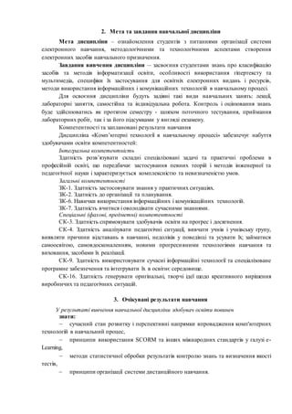 2. Мета та завдання навчальної дисципліни
Мета дисципліни – ознайомлення студентів з питаннями організації системи
електронного навчання, методологічними та технологічними аспектами створення
електронних засобів навчального призначення.
Завдання вивчення дисципліни – засвоєння студентами знань про класифікацію
засобів та методів інформатизації освіти, особливості використання гіпертексту та
мультимедіа, специфіки їх застосування для освітніх електронних видань і ресурсів,
методи використання інформаційних і комунікаційних технологій в навчальному процесі.
Для освоєння дисципліни будуть задіяні такі види навчальних занять: лекції,
лабораторні заняття, самостійна та індивідуальна робота. Контроль і оцінювання знань
буде здійснюватись як протягом семестру - шляхом поточного тестування, приймання
лабораторних робіт, так і за його підсумками у вигляді екзамену.
Компетентності та заплановані результати навчання
Дисципліна «Комп’ютерні технології в навчальному процесі» забезпечує набуття
здобувачами освіти компетентностей:
Інтегральна компетентність
Здатність розв’язувати складні спеціалізовані задачі та практичні проблеми в
професійній освіті, що передбачає застосування певних теорій і методів інженерної та
педагогічної науки і характеризується комплексністю та невизначеністю умов.
Загальні компетентності
ЗК-1. Здатність застосовувати знання у практичних ситуаціях.
ЗК-2. Здатність до організації та планування.
ЗК-6. Навички використання інформаційних і комунікаційних технологій.
ЗК-7. Здатність вчитися і оволодівати сучасними знаннями.
Спеціальні (фахові, предметні) компетентності
СК-3. Здатність спрямовувати здобувачів освіти на прогрес і досягнення.
СК-4. Здатність аналізувати педагогічні ситуації, вивчати учнів і учнівську групу,
виявляти причини відставань в навчанні, недоліків у поведінці та усувати їх; займатися
самоосвітою, самовдосконаленням, новими прогресивними технологіями навчання та
виховання, засобами їх реалізації.
СК-9. Здатність використовувати сучасні інформаційні технології та спеціалізоване
програмне забезпечення та інтегрувати їх в освітнє середовище.
СК-16. Здатність генерувати оригінальні, творчі ідеї щодо креативного вирішення
виробничих та педагогічних ситуацій.
3. Очікувані результати навчання
У результаті вивчення навчальної дисципліни здобувач освіти повинен
знати:
 сучасний стан розвитку і перспективні напрямки впровадження комп'ютерних
технологій в навчальний процес,
 принципи використання SCORM та інших міжнародних стандартів у галузі e-
Learning,
 методи статистичної обробки результатів контролю знань та визначення якості
тестів,
 принципи організації системи дистанційного навчання.
 
