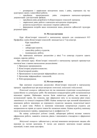  розширення і закріплення методичних знань і умінь, отриманих під час
аудиторних занять і самостійної роботи;
 придбання проектувальних умінь створювати навчально-програмну
документацію для підготовки фахівця;
 придбання умінь розробляти й обґрунтовувати технології навчання;
 закріплення умінь роботи з навчально-методичною літературою;
 розвиток педагогічного мислення і творчих здібностей;
 формування потреби щодо поповнення знань, розвиток здібностей і культури
розумової праці.
11. Методи навчання
Курс «Комп’ютерні технології в навчальному процесі» для спеціальності 015
Професійна освіта (Комп’ютерні технології) викладається в 7-му семестрі.
Курс передбачає:
- лекції;
- лабораторні заняття;
- самостійну роботу студентів;
- індивідуальну роботу.
По закінченню вивчення дисципліни у кінці 7-го семестру студенти здають
екзамен, курсову роботу.
При вивченні курсу «Комп’ютерні технології в навчальному процесі» враховується
взаємозв’язок з такими навчальними дисциплінами:
1. Прикладне програмування;
2. Комп’ютерне документознавство;
3. Комп'ютерний дизайн;
4. Проектування та експлуатація інформаційних систем;
5. Ергономіка інформаційних технологій;
6. Web-програмування.
12. Методи контролю
При вивченні студентами дисципліни «Комп’ютерні технології в навчальному
процесі» передбачається три види контролю: поточний, модульний і підсумковий.
Поточний контроль здійснюється під час виконання студентами позааудиторних
(самостійних) та аудиторних робіт. На виконання позааудиторних робіт встановлюються
відповідні терміни. Найвищим числом балів оцінюється робота, яка виконана у
встановлений термін, без помилок, при оформленні звіту та на високому рівні згідно
лаконічності та точності створення ЕЗНП. Оцінка знижується при неповній відповідності
виконання роботи відповідно до отриманого студентом завдання, недостатньої якості
знань із даної теми. Роботи із значними помилками повертаються студенту для
виправлення на термін до одного тижня без зниження оцінки. Оцінка за роботу, виконану
після встановленого терміну, перераховується із коефіцієнтом 0,7.
На оцінку аудиторної роботи (лекції, лабораторні роботи) впливає повнота
оформлення роботи, наявність помилок, рівень і відповідність стандартам в оформленні
роботи.
Модульний контроль здійснюється у вигляді виконання контрольних завдань або
відповіді на тестові запитання. У тестах для кожного запитання подані декілька
відповідей, із яких лише одна вірна.
 