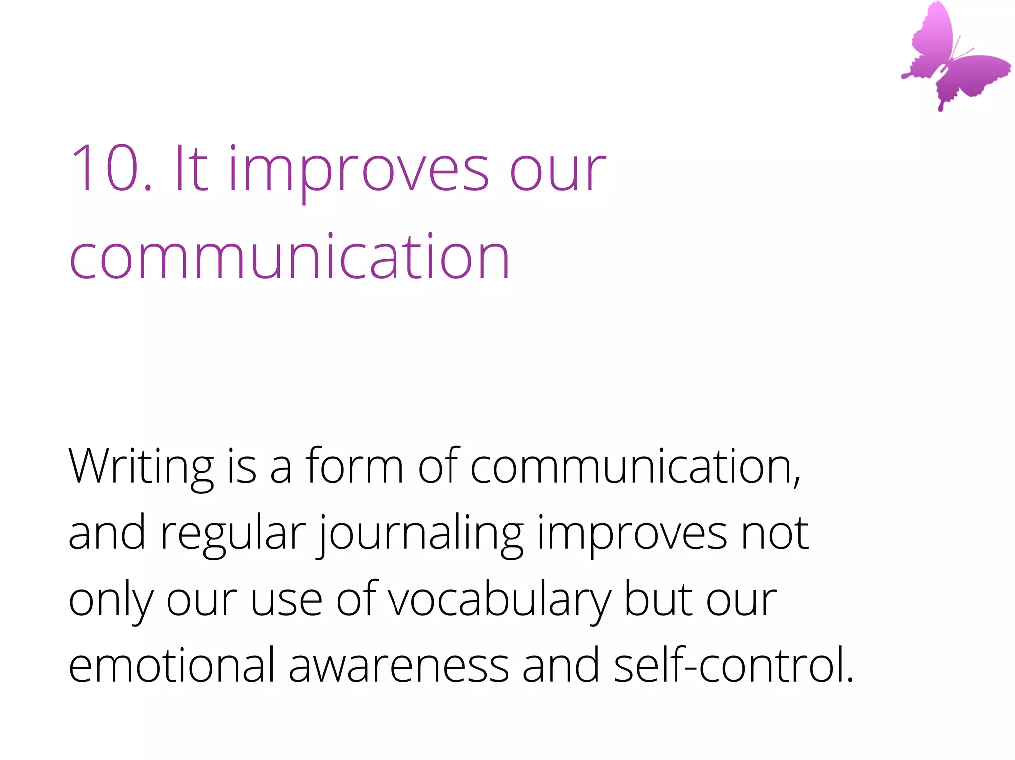 10. It improves our
communication
Writing is a form of communication,
and regular journaling improves not
only our use of vocabulary but our
emotional awareness and self-control.
 