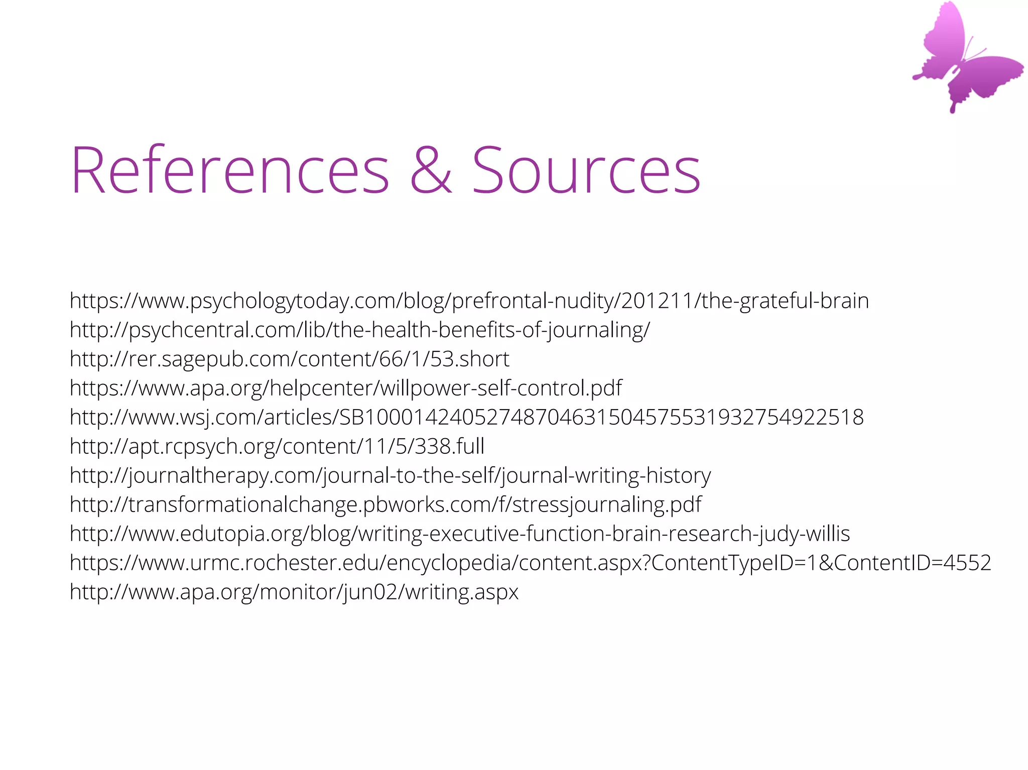 References & Sources
https://www.psychologytoday.com/blog/prefrontal-nudity/201211/the-grateful-brain
http://psychcentral.com/lib/the-health-benefits-of-journaling/
http://rer.sagepub.com/content/66/1/53.short
https://www.apa.org/helpcenter/willpower-self-control.pdf
http://www.wsj.com/articles/SB10001424052748704631504575531932754922518
http://apt.rcpsych.org/content/11/5/338.full
http://journaltherapy.com/journal-to-the-self/journal-writing-history
http://transformationalchange.pbworks.com/f/stressjournaling.pdf
http://www.edutopia.org/blog/writing-executive-function-brain-research-judy-willis
https://www.urmc.rochester.edu/encyclopedia/content.aspx?ContentTypeID=1&ContentID=4552
http://www.apa.org/monitor/jun02/writing.aspx
 