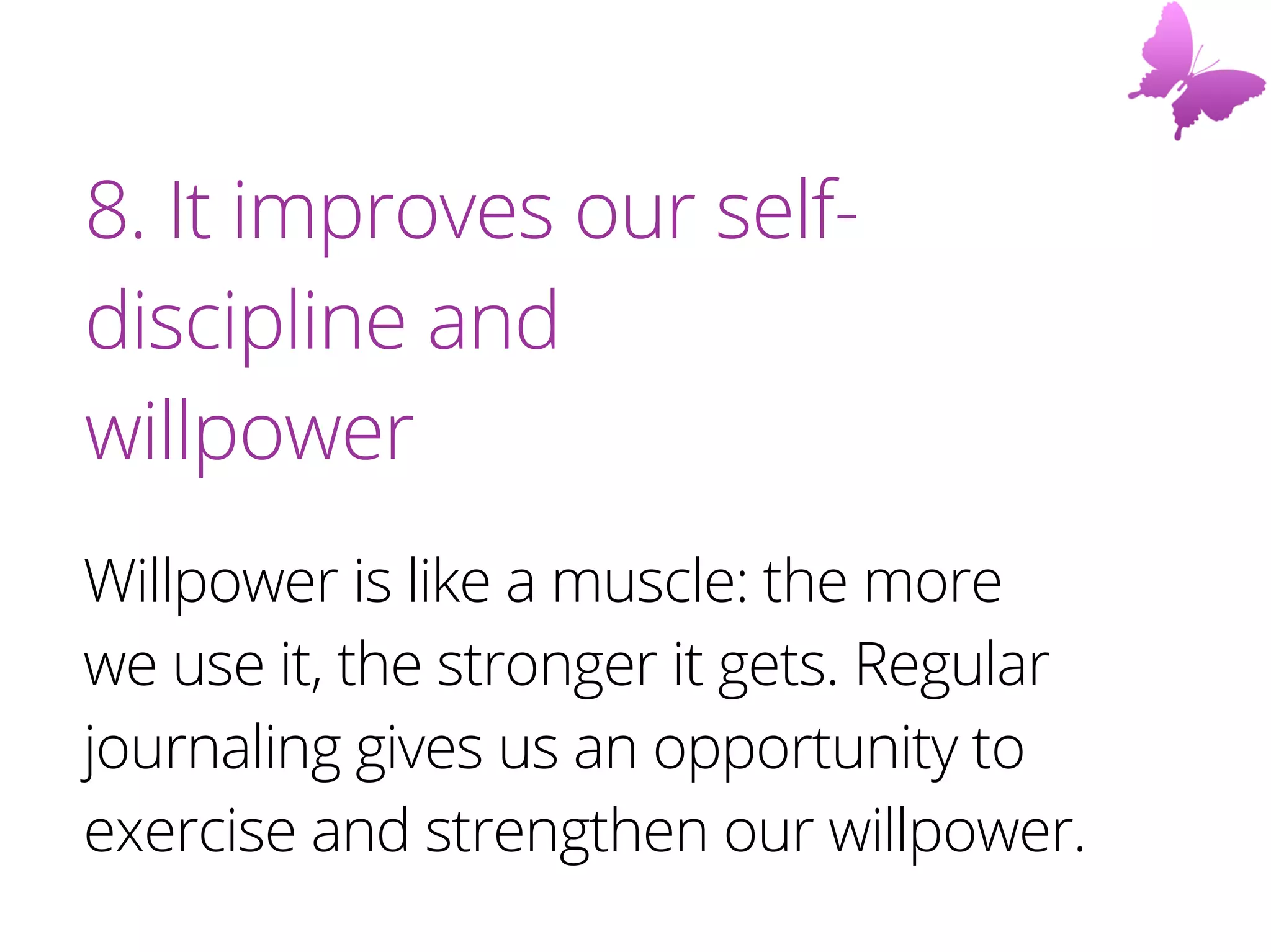 8. It improves our self-
discipline and
willpower
Willpower is like a muscle: the more
we use it, the stronger it gets. Regular
journaling gives us an opportunity to
exercise and strengthen our willpower.
 