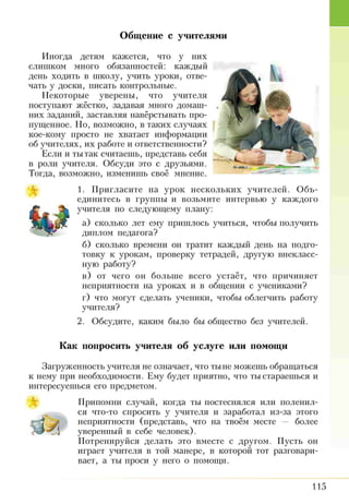 Общение с учителями
Иногда детям кажется, что у них
слишком много обязанностей: каждый
день ходить в школу, учить уроки, отве­
чать у доски, писать контрольные.
Некоторые уверены, что учителя
поступают жёстко, задавая много домаш­
них заданий, заставляя навёрстывать про­
пущенное. Но, возможно, в таких случаях
кое-кому просто не хватает информации
об учителях, их работе и ответственности?
Если и ты так считаешь, представь себя
в роли учителя. Обсуди это с друзьями.
Тогда, возможно, изменишь своё мнение.
1. Пригласите на урок нескольких учителей. Объ­
единитесь в группы и возьмите интервью у каждого
учителя по следующему плану:
а) сколько лет ему пришлось учиться, чтобы получить
диплом педагога?
б) сколько времени он тратит каждый день на подго­
товку к урокам, проверку тетрадей, другую внекласс­
ную работу?
в) от чего он больше всего устаёт, что причиняет
неприятности на уроках и в общении с учениками?
г) что могут сделать ученики, чтобы облегчить работу
учителя?
2. Обсудите, каким было бы общество без учителей.
Как попросить учителя об услуге или помощи
Загруженность учителя не означает, что тыне можешь обращаться
к нему при необходимости. Ему будет приятно, что ты стараешься и
интересуешься его предметом.
Припомни случай, когда ты постеснялся или поленил­
ся что-то спросить у учителя и заработал из-за этого
неприятности (представь, что на твоём месте — более
уверенный в себе человек).
Потренируйся делать это вместе с другом. Пусть он
играет учителя в той манере, в которой тот разговари­
вает, а ты проси у него о помощи.
115
 
