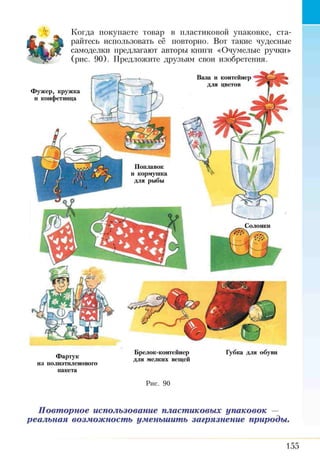 Когда покупаете товар в пластиковой упаковке, ста­
райтесь использовать её повторно. Вот такие чудесные
самоделки предлагают авторы книги «Очумелые ручки»
(рис. 90). Предложите друзьям свои изобретения.
Ваза и контейнер
для цветов
Ф уж ер, кружка
и конфетница
Поплавок
и кормушка
для рыбы
Солонки
Фартук
из полиэтиленового
пакета
Брелок-контейнер Губка для обуви
для мелких вещей
Рис. 90
Повторное использование пластиковых упаковок —
реальная возможность уменьшить загрязнение природы.
155
 