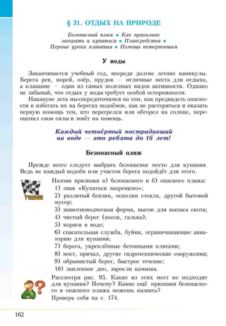 §31. ОТДЫХ НА ПРИРОДЕ
Безопасный пляж • Как правильно
загорать и купаться • Плавсредства •
Первые уроки плавания • Помощь потерпевшим
У воды
Заканчивается учебный год, впереди долгие летние каникулы.
Берега рек, морей, озёр, прудов — отличные места для отдыха,
а плавание — один из самых полезных видов активности. Однако
не забывай, что отдых у воды требует особой осторожности.
Накануне лета мы сосредоточимся на том, как предвидеть опасно­
сти и избегать их на берегах водоёмов, как не растеряться и оказать
первую помощь тем, кто перегрелся или обгорел на солнце, пере­
оценил свои силы и зовёт на помощь.
Каждый четвёртый пострадавший
на воде — это ребята до 16 лет!
Безопасный пляж
Прежде всего следует выбрать безопасное место для купания.
Ведь не каждый водоём или участок берега подойдёт для этого.
Назови признаки а) безопасного и б) опасного пляжа:
1) знак «Купаться запрещено»;
2) разлитый бензин, осколки стекла, другой бытовой
мусор;
3) животноводческая ферма, выгон для выпаса скота;
4) чистый берег (песок, галька);
5) коряги в воде;
6) спасательная служба, буйки, ограничивающие аква­
торию для купания;
7) берега, укреплённые бетонными плитами;
8) мост, причал, другие гидротехнические сооружения;
9) обрывистый берег, быстрое течение;
10) заиленное дно, заросли камыша.
Рассмотри рис. 95. Какие из этих мест не подходят
для купания? Почему? Какие ещё признаки безопасно­
го и опасного пляжа можешь назвать?
Проверь себя на с. 174.
162
 