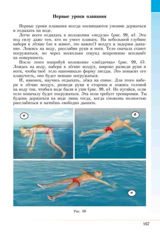 Первые уроки плавания
Первые уроки плавания всегда посвящаются умению держаться
и отдыхать на воде.
Легче всего отдыхать в положении «медуза» (рис. 99, а). Это
под силу даже тем, кто не умеет плавать. На небольшой глубине
набери в лёгкие (не в живот, это важно!) воздух и задержи дыха­
ние. Ложись на воду, расслабив руки и ноги. Тело сначала станет
погружаться, но через несколько секунд непременно всплывёт
на поверхность.
После этого попробуй положение «звёздочка» (рис. 99, б).
Ложась на воду, набери в лёгкие воздух, широко разведи руки и
ноги, чтобы твоё тело напоминало форму звезды. Это повысит его
плавучесть, оно будет меньше погружаться.
И, наконец, научись отдыхать, лёжа на спине. Для этого набе­
ри в лёгкие воздух, разведи руки в стороны и ложись головой
на воду так, чтобыв воде были и уши (рис. 99, в). Не пугайся, если
тело поначалу будет погружаться. Эта поза требует тренировки. Ты
будешь держаться на воде лишь тогда, когда сможешь полностью
расслабиться и начнёшь свободно дышать.
Рис. 99
167
 