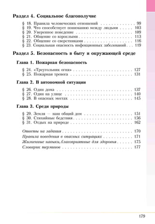 Р а з д е л 4. С оц и альн ое благополучие
§ 18. Правила человеческих отнош ений....................................99
§ 19. Что способствует пониманиюмежду лю дьми........... 103
§ 20. Уверенное поведение......................................................109
§ 21. Общение со взрослыми...................................................113
§ 22. Общение со сверстниками..............................................116
§ 23. Социальная опасность инфекционных заболеваний. . . 119
Р а з д е л 5. Б езо п асн о сть в бы ту и окруж аю щ ей ср ед е
Глава 1. П ожарная безопасность
§ 24. «Треугольник огня».........................................................127
§ 25. Пожарная тревога...........................................................131
Глава 2. В автономной ситуации
§ 26. Один д о м а .........................................................................137
§ 27. Один на у л и ц е .................................................................140
§ 28. В опасных м естах ........................................................... 145
Глава 3. Среди природы
§ 29. Земля — наш общий д о м ..............................................151
§ 30. Стихийные бедствия.........................................................156
§ 31. Отдых на природе........................................................... 162
Ответы на задания....................................................................170
Правила поведения в опасных сит уациях........................... 171
Жизненные навыки, благоприятные для здоровья..............175
Словарик терминов....................................................................177
179
 