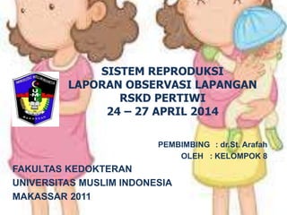 SISTEM REPRODUKSI
LAPORAN OBSERVASI LAPANGAN
RSKD PERTIWI
24 – 27 APRIL 2014
PEMBIMBING : dr.St. Arafah
OLEH : KELOMPOK 8
FAKULTAS KEDOKTERAN
UNIVERSITAS MUSLIM INDONESIA
MAKASSAR 2011
 
