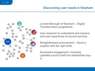 Discovering user needs in Newham
CCCCS
London Borough of Newham – Digital
Transformation programme
User research to understand and improve
end-user experience of council services
Straightforward procurement – found a
supplier with the right skills
Successful engagement, including
upskilled council staff and stakeholder buy-
in
 
