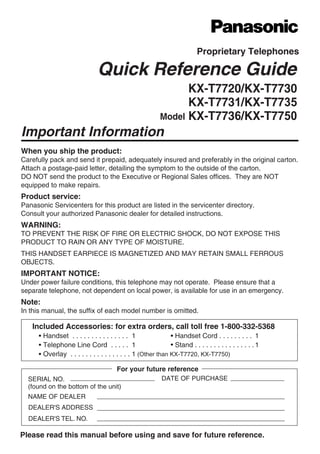 Quick Reference Guide
KX-T7720/KX-T7730
Model
KX-T7731/KX-T7735
Important Information
Proprietary Telephones
When you ship the product:
Carefully pack and send it prepaid, adequately insured and preferably in the original carton.
Attach a postage-paid letter, detailing the symptom to the outside of the carton.
DO NOT send the product to the Executive or Regional Sales offices. They are NOT
equipped to make repairs.
Product service:
Panasonic Servicenters for this product are listed in the servicenter directory.
Consult your authorized Panasonic dealer for detailed instructions.
WARNING:
TO PREVENT THE RISK OF FIRE OR ELECTRIC SHOCK, DO NOT EXPOSE THIS
PRODUCT TO RAIN OR ANY TYPE OF MOISTURE.
THIS HANDSET EARPIECE IS MAGNETIZED AND MAY RETAIN SMALL FERROUS
OBJECTS.
IMPORTANT NOTICE:
Under power failure conditions, this telephone may not operate. Please ensure that a
separate telephone, not dependent on local power, is available for use in an emergency.
Note:
In this manual, the suffix of each model number is omitted.
Please read this manual before using and save for future reference.
Included Accessories: for extra orders, call toll free 1-800-332-5368
Handset . . . . . . . . . . . . . . . 1 Handset Cord . . . . . . . . . 1
Telephone Line Cord . . . . . 1 Stand . . . . . . . . . . . . . . . .1
Overlay . . . . . . . . . . . . . . . . 1 (Other than KX-T7720, KX-T7750)
SERIAL NO.
(found on the bottom of the unit)
DATE OF PURCHASE
NAME OF DEALER
For your future reference
DEALER'S ADDRESS
DEALER'S TEL. NO.
KX-T7736/KX-T7750
 