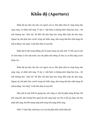 Khẩu độ (Aperture)
Khẩu độ tựa như cấu trúc con ngươi cảu ta. Khi phải nhìn từ vùng bong râm
sang vùng có nhiều ành sáng. Ví dụ: ở nàh bước ra đường dưới nắng ban trưa,…thì
mắt thường hay “nhíu lại” để điều tiết phù hợp hơn trong điều kiện dư ánh sáng.
Ngược lại, khi phải làm veic65 trong nới thiếu sáng, như trong nhà kho chẳn hạng thì
mắt tự động “mở căng” ra để nhìn thấy rõ mọi thứ.
Khẩu độ là một trong những yếu tố quan trọng của máy ảnh. Vì thế, giá trị của
nó luôn được in lên mặt trước của sản phẩm như thông số tiêu cự và khả năng zoom
(hình 14)
Khẩu độ tựa như cấu trúc con ngươi cảu ta. Khi phải nhìn từ vùng bong râm
sang vùng có nhiều ành sáng. Ví dụ: ở nàh bước ra đường dưới nắng ban trưa,…thì
mắt thường hay “nhíu lại” để điều tiết phù hợp hơn trong điều kiện dư ánh sáng.
Ngược lại, khi phải làm veic65 trong nới thiếu sáng, như trong nhà kho chẳn hạng thì
mắt tự động “mở căng” ra để nhìn thấy rõ mọi thứ.
Máy ảnh là một thiết bị quang học nên cũng có một bộ phận dùng để hạn chế
ánh sáng khi mội trường bên ngoài dư ánh sáng hoặc mở lớn ra để gia tăng việc thu
nhận ánh sáng, khi đối tượng chụp ảnh trong tình trạng thiếu sáng.
Hình 17 dưới đây minh hoạ vị trí của bộ phận điều chỉnh khẩu độ.
 