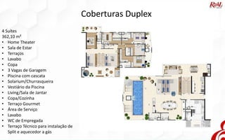 Coberturas Duplex
4 Suítes
362,10 m²
• Home Theater
• Sala de Estar
• Terraços
• Lavabo
• Copa
• 3 Vagas de Garagem
• Piscina com cascata
• Solarium/Churrasqueira
• Vestiário da Piscina
• Living/Sala de Jantar
• Copa/Cozinha
• Terraço Gourmet
• Área de Serviço
• Lavabo
• WC de Empregada
• Terraço Técnico para instalação de
Split e aquecedor a gás
 