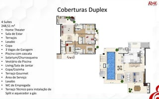 Coberturas Duplex
4 Suítes
248,51 m²
• Home Theater
• Sala de Estar
• Terraços
• Lavabo
• Copa
• 3 Vagas de Garagem
• Piscina com cascata
• Solarium/Churrasqueira
• Vestiário da Piscina
• Living/Sala de Jantar
• Copa/Cozinha
• Terraço Gourmet
• Área de Serviço
• Lavabo
• WC de Empregada
• Terraço Técnico para instalação de
Split e aquecedor a gás
 