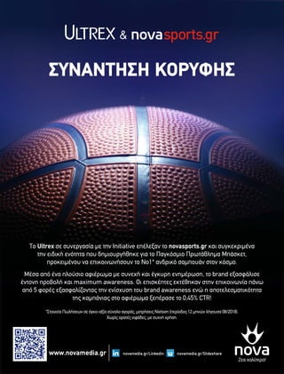 ΣΥΝΑΝΤΗΣΗ ΚΟΡΥΦΗΣ
Το Ultrex σε συνεργασία με την Initiative επέλεξαν το novasports.gr και συγκεκριμένα
την ειδική ενότητα που δημιουργήθηκε για το Παγκόσμιο Πρωτάθλημα Μπάσκετ,
προκειμένου να επικοινωνήσουν το Νο1* ανδρικό σαμπουάν στον κόσμο.
Μέσα από ένα πλούσιο αφιέρωμα με συνεχή και έγκυρη ενημέρωση, το brand εξασφάλισε
έντονη προβολή και maximum awareness. Οι επισκέπτες εκτέθηκαν στην επικοινωνία πάνω
από 5 φορές εξασφαλίζοντας την ενίσχυση του brand awareness ενώ η αποτελεσματικότητα
της καμπάνιας στο αφιέρωμα ξεπέρασε το 0,45% CTR!
*Στοιχεία Πωλήσεων σε όγκο-αξία σύνολο αγοράς, μετρήσεις Nielsen (περίοδος 12 μηνών λήγουσα 08/2018).
Χωρίς ορατές νιφάδες, με συχνή χρήση.
&
www.novamedia.gr novamedia.gr/Slidesharenovamedia.gr/Linkedin
 