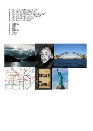 1. How heavy was Einstein's brain?
2. How tall is the Statue of Liberty?
3. How wide is the Harbour Bridge in Sydney?
4. How far is Chicago from Los Angeles?
5. How long is the Central Line?
6. How deep is Loch Ness?
1. 1,230 Kg
2. 46 M.
3. 48.8
4. 2,807 Km.
5. 74 Km.
6. 227M.
 