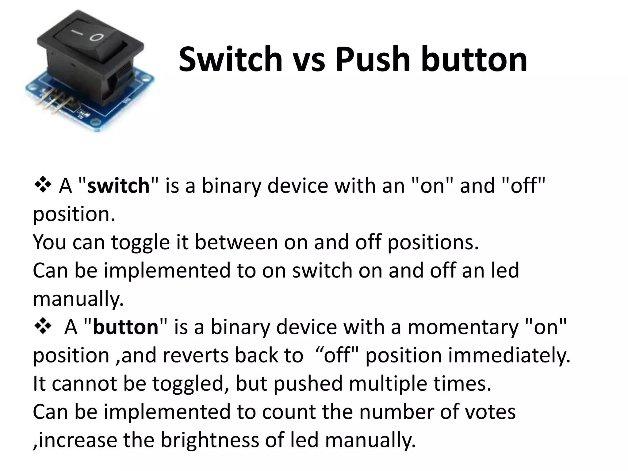 Switch vs Push button  A "switch" is a binary device with an "on" and "off" position. You can toggle it between on and off positions. Can be implemented to on switch on and off an led manually.  A "button" is a binary device with a momentary "on" position ,and reverts back to “off" position immediately. It cannot be toggled, but pushed multiple times. Can be implemented to count the number of votes ,increase the brightness of led manually. 