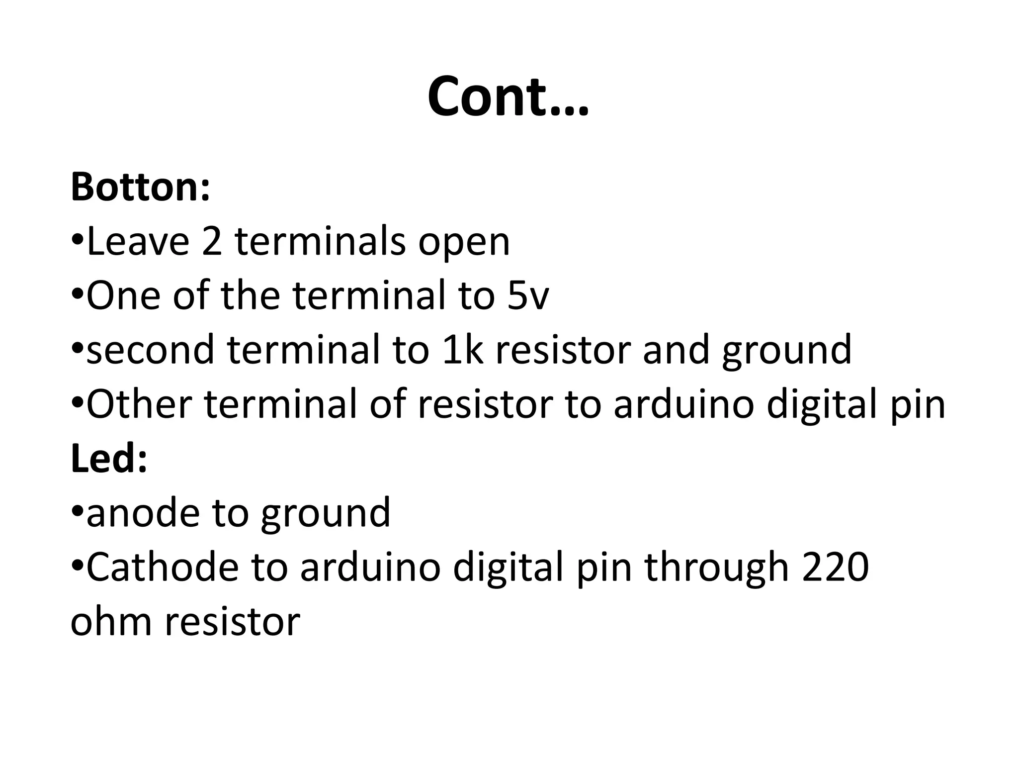Cont… Botton: •Leave 2 terminals open •One of the terminal to 5v •second terminal to 1k resistor and ground •Other terminal of resistor to arduino digital pin Led: •anode to ground •Cathode to arduino digital pin through 220 ohm resistor 