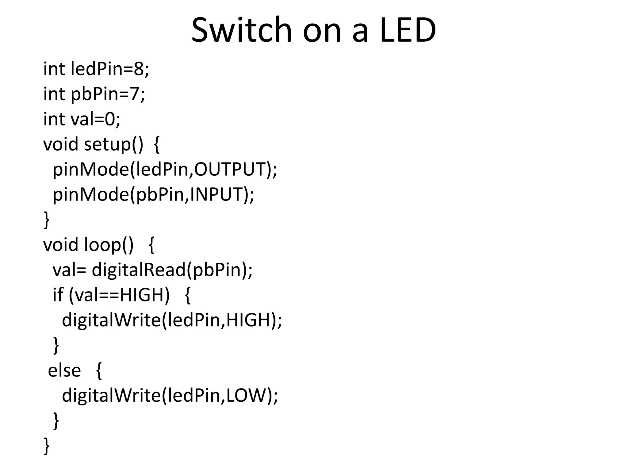 Switch on a LED int ledPin=8; int pbPin=7; int val=0; void setup() { pinMode(ledPin,OUTPUT); pinMode(pbPin,INPUT); } void loop() { val= digitalRead(pbPin); if (val==HIGH) { digitalWrite(ledPin,HIGH); } else { digitalWrite(ledPin,LOW); } } 