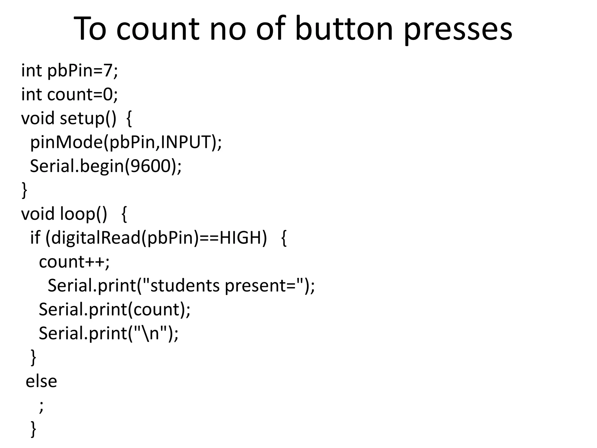 To count no of button presses int pbPin=7; int count=0; void setup() { pinMode(pbPin,INPUT); Serial.begin(9600); } void loop() { if (digitalRead(pbPin)==HIGH) { count++; Serial.print("students present="); Serial.print(count); Serial.print("n"); } else ; } 