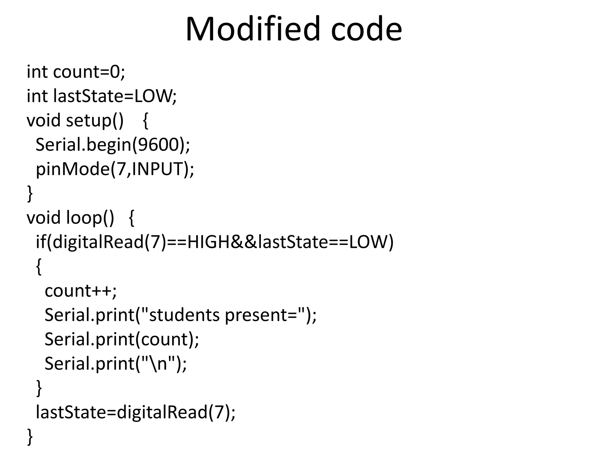 Modified code int count=0; int lastState=LOW; void setup() { Serial.begin(9600); pinMode(7,INPUT); } void loop() { if(digitalRead(7)==HIGH&&lastState==LOW) { count++; Serial.print("students present="); Serial.print(count); Serial.print("n"); } lastState=digitalRead(7); } 