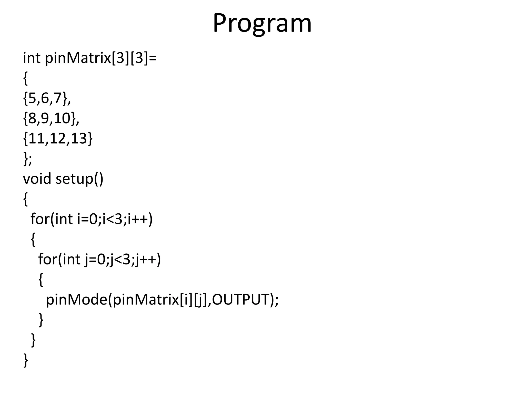 Program int pinMatrix[3][3]= { {5,6,7}, {8,9,10}, {11,12,13} }; void setup() { for(int i=0;i<3;i++) { for(int j=0;j<3;j++) { pinMode(pinMatrix[i][j],OUTPUT); } } } 
