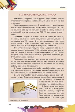 106
Розділ 3
ÅÒÀÏÈ ÐÎÁÎÒÈ ÍÀÄ ÑÊÓËÜÏÒÓÐÎÞ
Ë³ïëåííÿ – ñòâîðåííÿ ñêóëüïòóðíîãî çîáðàæåííÿ ç ì’ÿêîãî
ïëàñòè÷íîãî ìàòåð³àëó. Ìàòåð³àëîì äëÿ ë³ïëåííÿ º ãëèíà àáî
ïëàñòèë³í.
Ãëèíà – ïðèðîäíèé ìàòåð³àë. ¯¿ âèäîáóâàþòü ³ç çåìë³ ³ ðîçâî-
äÿòü äî ì’ÿêîãî ñòàíó âîäîþ. Äëÿ ë³ïëåííÿ êðàùå ïðèäàòíà ãëè-
íà çåëåíîãî àáî ñ³ðîãî êîëüîðó. Âèðîáè ç ãëèíè, âèïàëåí³ â
ñïåö³àëüí³é ïå÷³ çà òåìïåðàòóðè 900 °Ñ, íàçèâàþòü êåðàì³÷-
íèìè.
Ïëàñòèë³í – øòó÷íà ïëàñòè÷íà ìàñà. Â³í ì’ÿêèé, íå âèñèõàº,
ÿê ãëèíà, âèë³ïëåí³ ç íüîãî ïðåäìåòè íå äåôîðìóþòüñÿ ³ íå
ðîçòð³ñêóþòüñÿ. Â³í ìîæå áóòè ð³çíîêîëüîðîâèì. Àëå ÿêùî
òåìïåðàòóðà ïîâ³òðÿ ï³äâèùåíà àáî ïðåäìåò ç ïëàñòèë³íó
ñòî¿òü íà ñîíö³, ïëàñòèë³í ðîçì’ÿêøóºòüñÿ ³ ïëàâèòüñÿ.
Äëÿ ë³ïëåííÿ âèêîðèñòîâóþòü ñòåêó – äåðåâ’ÿíó àáî ïëàñò-
ìàñîâó ëîïàòêó çàâäîâæêè 15–20 ñì, îäèí ê³íåöü ÿêî¿ çàòî÷å-
íèé, ÿê îë³âåöü, ³ äîùå÷êó, íà ÿê³é âèêîíóþòü ðîáîòó. Ñòåêîþ
çð³çóþòü çàéâó ãëèíó àáî ïëàñòèëií, çàð³âíþþòü ïîâåðõíþ, ðî-
áëÿòü çàãëèáëåííÿ ó ôîðì³.
Ïðàöþâàòè íàä ñêóëüïòóðîþ êðàùå íà äîùå÷ö³, ÿêà ïî-
âåðòàºòüñÿ íàâêîëî ñâîº¿ îñ³. ²íàêøå òîá³ äîâåäåòüñÿ ñàìîìó
á³ãàòè íàâêîëî ñòîëó ÷è ïîâåðòàòè íà ð³çí³ áîêè ùå íå ãîòîâó
ðîáîòó, à öå ìîæå ¿¿ ïîøêîäèòè.
1. Ïåðåä òèì ÿê ðîçïî÷àòè ðîáîòó, âèð³ø³òü, îáðàç ÿêîãî ãå-
ðîÿ âè õî÷åòå çë³ïèòè – Ðóñàëîíüêè ÷è ôàðáîâàíîãî ëèñà, ìà-
ëåíüêîãî ãîáá³òà, ÷è êàï³òàíà Ôë³íòà, ÷è êîãîñü ³íøîãî.
2. Ñïî÷àòêó çðîá³òü çàìàëüîâêè îë³âöåì, åñê³çè ñâîãî îá-
ðàíöÿ ç ð³çíèõ áîê³â. Àäæå ñêóëüïòóðíèé îáðàç òðèâèì³ðíèé, ³
ùå äî ïî÷àòêó ë³ïëåííÿ âè
ìàºòå óÿâëÿòè, ÿê áóäå âèãëÿ-
äàòè âàø ãåðîé ç ð³çíèõ áîê³â.
3. ßêùî ñêóëüïòóðà ðîçì³-
ðîì ïîíàä 20 ñì, òî ïîòð³áíî
çðîáèòè êàðêàñ, çàêð³ïèòè
éîãî íà ï³äñòàâö³, â³í ìàº
áóòè ì³öíèì, íå ïîâèíåí äå-
ôîðìóâàòèñÿ. Öå ìîæå áóòè
²íñòðóìåíòè òà ìàòåð³àëè
 