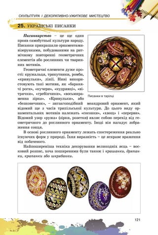 121
СКУЛЬПТУРА І ДЕКОРАТИВНО-УЖИТКОВЕ МИСТЕЦТВО
25. ÓÊÐÀЇÍÑÜÊІ ÏÈÑÀÍÊÈ
Ïèñàíêàðñòâî – öå ùå îäèí
ïðîÿâ ñàìîáóòíüîї êóëüòóðè íàðîäó.
Ïèñàíêè ïðèêðàøàëè îðíàìåíòàìè-
âіçåðóíêàìè, ïîáóäîâàíèìè íà ðèò-
ìі÷íîìó ïîâòîðåííі ãåîìåòðè÷íèõ
åëåìåíòіâ àáî ðîñëèííèõ ÷è òâàðèí-
íèõ ìîòèâіâ.
Ãåîìåòðè÷íі åëåìåíòè äóæå ïðî-
ñòі: êðóæàëüöÿ, òðèêóòíèêè, ðîìáè,
«êðèâóëüêè», ëіíії. Íèíі âèêîðè-
ñòîâóþòü òàêі ìîòèâè, ÿê «áàðàíÿ-
÷і ðîãè», «êó÷åðè», «êóäðÿâöі», «âі-
òðÿ÷êè», «ãðåáіí÷èêè», «âîñüìèðà-
ìåííà çіðêà». «Êðèâóëüêè», àáî
«áåçêîíå÷íèê», – çèãçàãîïîäіáíèé ìåàíäðîâèé îðíàìåíò, ÿêèé
âіäîìèé ùå ç ÷àñіâ òðèïіëüñüêîї êóëüòóðè. Äî öüîãî âèäó îð-
íàìåíòàëüíèõ ìîòèâіâ íàëåæàòü «ñîñîíêè», «õâîù» і «ïåðåðâè».
Âіäîìèé óçîð «ðóæà» (çіðêè, ðîçåòêè) ÿâëÿє ñîáîþ ïåðåõіä âіä ãå-
îìåòðè÷íîãî äî ðîñëèííîãî îðíàìåíòó. Іíîäі âіí íàãàäóє çîáðà-
æåííÿ ñîíöÿ.
Â îñíîâі ðîñëèííîãî îðíàìåíòó ëåæàòü ñïîñòåðåæåííÿ ðåàëüíî
іñíóþ÷èõ ôîðì ó ïðèðîäі. Їõíÿ âèðàçíіñòü – öå ÿñêðàâå âðàæåííÿ
âіä ïîáà÷åíîãî.
Íàéïîøèðåíіøà òåõíіêà äåêîðóâàííÿ âåëèêîäíіõ ÿєöü – âîñ-
êîâèé ðîçïèñ, õî÷à ïîøèðåíèìè áóëè òàêîæ і êðàøàíêè, äðÿïàí-
êè, êðàïàíêè àáî øêðÿáàíêè.
25. ÓÊÐÀЇÍÑÜÊІ ÏÈÑÀÍÊÈ
Ïèñàíêàðñòâî – öå ùå îäèí
Ïèñàíêè â òàð³ëö³
 