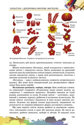 143
СКУЛЬПТУРА І ДЕКОРАТИВНО-УЖИТКОВЕ МИСТЕЦТВО
êà. Çàêіí÷óþòü öåé ìàçîê ïðèòèñêóâàííÿì «ï’ÿòêè» ïåíçëèêà äî
ïàïåðó.
Ìîæíà íàìàëþâàòè «áіãóíåöü», ÿêèé ñêëàäàєòüñÿ ç òðèïåëþñò-
êîâèõ êâіòîê і «ïіð÷àñòîãî ëèñòÿ». Êâіòè, ðîçìіùåíі íà îäíàêîâіé
âіäñòàíі îäíà âіä îäíîї (íàõèë êâіòêè ùîðàçó çìіíþєòüñÿ), ç’єäíóþòü
ëåãêîþ õâèëÿñòîþ ëіíієþ, ç êðàїâ ÿêîї ðîçòàøîâóþòü ëèñòî÷êè ç
äîâãèìè âóñèêàìè («ïіð÷àñòå ëèñòÿ»).
«Áіãóíåöü» – îäèí ç íàéâàæëèâіøèõ åëåìåíòіâ ïåòðèêіâñüêîãî
ðîçïèñó. Âіí ìîæå áóòè âèêîðèñòàíèé äëÿ äåêîðàòèâíîãî îáðàì-
ëåííÿ áóäü-ÿêîãî âèðîáó.
Ìàëþâàííÿ ðîìàøêè, ìàéîðà, àéñòðè. Íîâі íåîáõіäíі åëåìåí-
òè êîìïîçèöії ñòâîðþþòü îá’єäíàííÿì òàêèõ ðіçíèõ ìàçêіâ, ÿê
«çåðíÿòêî» і «êðèâåíüêå çåðíÿòêî». Ïîòðіáíî çâàæàòè íà їõíіé
ðîçìіð, ðîçìіùåííÿ òà êîëіð. Â îñíîâі êâіòîê – «ïóï’ÿíîê», äîïî-
âíåíèé ó ïåâíîìó ïîðÿäêó äðіáíèìè é âåëèêèìè ïåëþñòêàìè. Íà
îñíîâі êâіòêè «ïóï’ÿíêà» áóäóþòüñÿ é іíøі âåëèêі êâіòêîâі åëå-
ìåíòè. Çàëåæíî âіä ôîðìè îñíîâè (êðóãëóâàòîї, âèäîâæåíîї ÷è
ðîçòÿãíóòîї ïî øèðèíі) âèáèðàþòü ôîðìó ðîñëèííîãî åëåìåíòà.
Ùå îäèí âàðіàíò êâіòîê ìîæíà çðîáèòè çà äîïîìîãîþ «çåðíÿ-
òîê», ïîêëàäåíèõ êîëîì â îäèí àáî äåêіëüêà ðÿäіâ. Öі ñìóãè äî-
çâîëÿþòü çðîáèòè ðîìàøêè, ìàéîðè é àéñòðè. Â ñåðåäèíі êîëà
Âîëîäèìèð Ìåëüíèê. Åëåìåíòè ïåòðèê³âñüêîãî ðîçïèñó
Çåðíÿòêî
Êðèâåíüêå
çåðíÿòêî
Ïåðåõ³äíèé
ìàçîê
Äçâ³íî÷îê
Ëèñòîê
ßã³äêè
Ïóï’ÿíêè
Ñóíè÷êà
Êîëîñêè Öèáóëüêà
ßãîäè
âèøí³
Ìàëüâè
Âîëîøêà
Êàëèíà
Ëèñòêè
ñóíè÷êè
Êâ³òêà
âèøí³
Êâ³òêà
ñîíÿøíèêà
Ðîìàøêà
Ï³ð÷àñòèé
ëèñòîê
 