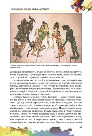 153
ПОЄДНАННЯ РІЗНИХ ВИДІВ МИСТЕЦТВ
äåêîðàöіé îôîðìëþþòü çãіäíî çі çìіñòîì òâîðó, ÿêèé ðîçіãðóþòü
ïåðåä ãëÿäà÷àìè. Öå ìîæóòü áóòè êàçêîâі ìіñòà, іíòåð’єðè ÷è ïåé-
çàæі – óÿâíі àáî ñïðàâæíі і íàâіòü іíøîïëàíåòíі.
Ó ëÿëüêîâîìó òåàòðі, ÿê і â ñïðàâæíüîìó, óñå ïіäïîðÿäêîâó-
єòüñÿ îñíîâíîìó çàäóìó. Ìіñöå äії (øèðìà ÷è ñöåíà), çîâíіøíіé
âèãëÿä ïåðñîíàæіâ, ìóçèêà – óñå ìóñèòü ðîçêðèâàòè іäåþ ñöåíà-
ðіþ і ñòâîðþâàòè ïîєäíàííÿ ìèñòåöòâ. Òåàòðàëüíà ëÿëüêà â ëÿëü-
êîâîìó òåàòðі – ãîëîâíèé õóäîæíіé іíñòðóìåíò, çà äîïîìîãîþ ÿêî-
ãî âèñòàâà äåìîíñòðóєòüñÿ ãëÿäà÷åâі.
Ëÿëüêè áóâàþòü ðіçíèõ òèïіâ. Òðîñòÿíі – àêòîð òðèìàє ëÿëü-
êó íàä ñîáîþ і ãðàє íåþ, ïåðåáóâàþ÷è çà øèðìîþ. Ãîëîâíèé ñòðè-
æåíü іäå âіä ãîëîâè ÷åðåç óñå òіëî, à äâà іíøі – âіä ðóê. Òіíüîâі
ëÿëüêè âèðіçàþòü іç ùіëüíîãî ìàòåðіàëó àáî ïðîçîðîї øêіðè і ïіä-
ôàðáîâóþòü – òіíü âèõîäèòü ðіçíîêîëüîðîâà. Ïëàñêі ëÿëüêè âèïè-
ëþþòü ïî ÷àñòèíàõ іç ôàíåðè. Òóëóá, ðóêè, íîãè і ãîëîâó ðîçôàð-
áîâóþòü. Îêðåìі ÷àñòèíè ç’єäíóþòü îäíó ç îäíîþ äðîòîì àáî ìî-
òóçêàìè, ùîá âîíè ìîãëè ðóõàòèñÿ. Ëÿëüêîþ-ìàðіîíåòêîþ êåðó-
þòü çãîðè íà íèòêàõ. Àêòîð òðèìàє â ðóêàõ âàãó – äîøêó, äî ÿêîї
÷іïëÿþòüñÿ ìîòóçêè âіä ãîëîâè, ðóê, íіã. Ïîâåðòàþ÷è âàãó, àêòîð
Ò³íüîâ³ íàï³âïðîçîð³ ðîçôàðáîâàí³ ëÿëüêè ³íäîíåç³éñüêîãî ëÿëüêîâîãî òåàòðó
âàÿíã-êóëèò
 