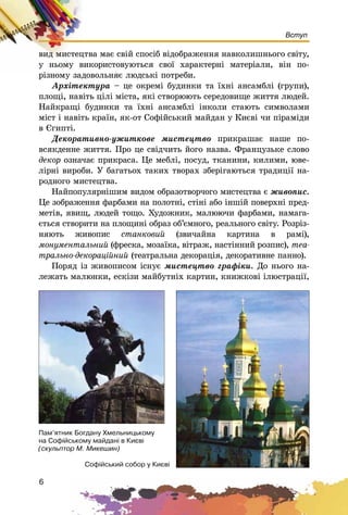 6
Вступ
âèä ìèñòåöòâà ìàє ñâіé ñïîñіá âіäîáðàæåííÿ íàâêîëèøíüîãî ñâіòó,
ó íüîìó âèêîðèñòîâóþòüñÿ ñâîї õàðàêòåðíі ìàòåðіàëè, âіí ïî-
ðіçíîìó çàäîâîëüíÿє ëþäñüêі ïîòðåáè.
Àðõіòåêòóðà – öå îêðåìі áóäèíêè òà їõíі àíñàìáëі (ãðóïè),
ïëîùі, íàâіòü öіëі ìіñòà, ÿêі ñòâîðþþòü ñåðåäîâèùå æèòòÿ ëþäåé.
Íàéêðàùі áóäèíêè òà їõíі àíñàìáëі іíêîëè ñòàþòü ñèìâîëàìè
ìіñò і íàâіòü êðàїí, ÿê-îò Ñîôіéñüêèé ìàéäàí ó Êèєâі ÷è ïіðàìіäè
â Єãèïòі.
Äåêîðàòèâíî-óæèòêîâå ìèñòåöòâî ïðèêðàøàє íàøå ïî-
âñÿêäåííå æèòòÿ. Ïðî öå ñâіä÷èòü éîãî íàçâà. Ôðàíöóçüêå ñëîâî
äåêîð îçíà÷àє ïðèêðàñà. Öå ìåáëі, ïîñóä, òêàíèíè, êèëèìè, þâå-
ëіðíі âèðîáè. Ó áàãàòüîõ òàêèõ òâîðàõ çáåðіãàþòüñÿ òðàäèöії íà-
ðîäíîãî ìèñòåöòâà.
Íàéïîïóëÿðíіøèì âèäîì îáðàçîòâîð÷îãî ìèñòåöòâà є æèâîïèñ.
Öå çîáðàæåííÿ ôàðáàìè íà ïîëîòíі, ñòіíі àáî іíøіé ïîâåðõíі ïðåä-
ìåòіâ, ÿâèù, ëþäåé òîùî. Õóäîæíèê, ìàëþþ÷è ôàðáàìè, íàìàãà-
єòüñÿ ñòâîðèòè íà ïëîùèíі îáðàç îá’єìíîãî, ðåàëüíîãî ñâіòó. Ðîçðіç-
íÿþòü æèâîïèñ ñòàíêîâèé (çâè÷àéíà êàðòèíà â ðàìі),
ìîíóìåíòàëüíèé (ôðåñêà, ìîçàїêà, âіòðàæ, íàñòіííèé ðîçïèñ), òåà-
òðàëüíî-äåêîðàöіéíèé (òåàòðàëüíà äåêîðàöіÿ, äåêîðàòèâíå ïàííî).
Ïîðÿä іç æèâîïèñîì іñíóє ìèñòåöòâî ãðàôіêè. Äî íüîãî íà-
ëåæàòü ìàëþíêè, åñêіçè ìàéáóòíіõ êàðòèí, êíèæêîâі іëþñòðàöії,
Ñîô³éñüêèé ñîáîð ó Êèºâ³
Ïàì’ÿòíèê Áîãäàíó Õìåëüíèöüêîìó
íà Ñîô³éñüêîìó ìàéäàí³ â Êèºâ³
(ñêóëüïòîð Ì. Ìèêåøèí)
 