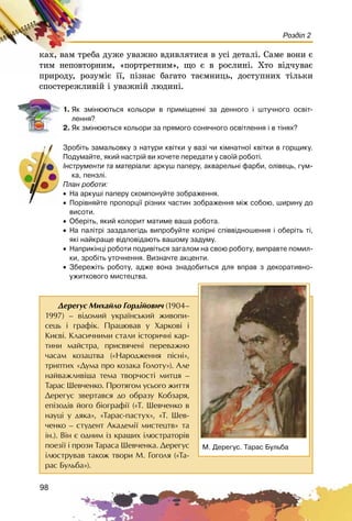 98
Розділ 2
êàõ, âàì òðåáà äóæå óâàæíî âäèâëÿòèñÿ â óñі äåòàëі. Ñàìå âîíè є
òèì íåïîâòîðíèì, «ïîðòðåòíèì», ùî є â ðîñëèíі. Õòî âіä÷óâàє
ïðèðîäó, ðîçóìіє її, ïіçíàє áàãàòî òàєìíèöü, äîñòóïíèõ òіëüêè
ñïîñòåðåæëèâіé і óâàæíіé ëþäèíі.
1. ßê çì³íþþòüñÿ êîëüîðè â ïðèì³ùåíí³ çà äåííîãî ³ øòó÷íîãî îñâ³ò-
ëåííÿ?
2. ßê çì³íþþòüñÿ êîëüîðè çà ïðÿìîãî ñîíÿ÷íîãî îñâ³òëåííÿ ³ â ò³íÿõ?
Çðîá³òü çàìàëüîâêó ç íàòóðè êâ³òêè ó âàç³ ÷è ê³ìíàòíî¿ êâ³òêè â ãîðùèêó.
Ïîäóìàéòå, ÿêèé íàñòð³é âè õî÷åòå ïåðåäàòè ó ñâî¿é ðîáîò³.
²íñòðóìåíòè òà ìàòåð³àëè: àðêóø ïàïåðó, àêâàðåëüí³ ôàðáè, îë³âåöü, ãóì-
êà, ïåíçë³.
Ïëàí ðîáîòè:
• Íà àðêóø³ ïàïåðó ñêîìïîíóéòå çîáðàæåííÿ.
• Ïîð³âíÿéòå ïðîïîðö³¿ ð³çíèõ ÷àñòèí çîáðàæåííÿ ì³æ ñîáîþ, øèðèíó äî
âèñîòè.
• Îáåð³òü, ÿêèé êîëîðèò ìàòèìå âàøà ðîáîòà.
• Íà ïàë³òð³ çàçäàëåã³äü âèïðîáóéòå êîë³ðí³ ñï³ââ³äíîøåííÿ ³ îáåð³òü ò³,
ÿê³ íàéêðàùå â³äïîâ³äàþòü âàøîìó çàäóìó.
• Íàïðèê³íö³ ðîáîòè ïîäèâ³òüñÿ çàãàëîì íà ñâîþ ðîáîòó, âèïðàâòå ïîìèë-
êè, çðîá³òü óòî÷íåííÿ. Âèçíà÷òå àêöåíòè.
• Çáåðåæ³òü ðîáîòó, àäæå âîíà çíàäîáèòüñÿ äëÿ âïðàâ ç äåêîðàòèâíî-
óæèòêîâîãî ìèñòåöòâà.
Äåðåãóñ Ìèõàéëî Ãîðä³éîâè÷ (1904–
1997) – â³äîìèé óêðà¿íñüêèé æèâîïè-
ñåöü ³ ãðàô³ê. Ïðàöþâàâ ó Õàðêîâ³ ³
Êèºâ³. Êëàñè÷íèìè ñòàëè ³ñòîðè÷í³ êàð-
òèíè ìàéñòðà, ïðèñâÿ÷åí³ ïåðåâàæíî
÷àñàì êîçàöòâà («Íàðîäæåííÿ ï³ñí³»,
òðèïòèõ «Äóìà ïðî êîçàêà Ãîëîòó»). Àëå
íàéâàæëèâ³øà òåìà òâîð÷îñò³ ìèòöÿ –
Òàðàñ Øåâ÷åíêî. Ïðîòÿãîì óñüîãî æèòòÿ
Äåðåãóñ çâåðòàâñÿ äî îáðàçó Êîáçàðÿ,
åï³çîä³â éîãî á³îãðàô³¿ («Ò. Øåâ÷åíêî â
íàóö³ ó äÿêà», «Òàðàñ-ïàñòóõ», «Ò. Øåâ-
÷åíêî – ñòóäåíò Àêàäåì³¿ ìèñòåöòâ» òà
³í.). Â³í º îäíèì ³ç êðàùèõ ³ëþñòðàòîð³â
ïîåç³¿ ³ ïðîçè Òàðàñà Øåâ÷åíêà. Äåðåãóñ
³ëþñòðóâàâ òàêîæ òâîðè Ì. Ãîãîëÿ («Òà-
ðàñ Áóëüáà»).
Ì. Äåðåãóñ. Òàðàñ Áóëüáà
 