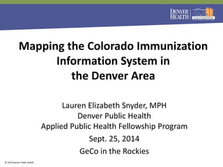 © 2014 Denver Public Health 
Mapping the Colorado Immunization Information System in 
the Denver Area 
Lauren Elizabeth Snyder, MPH Denver Public Health Applied Public Health Fellowship Program 
Sept. 25, 2014 
GeCo in the Rockies  