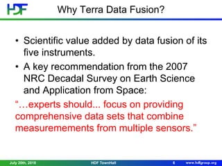 Why Terra Data Fusion?
• Scientific value added by data fusion of its
five instruments.
• A key recommendation from the 2007
NRC Decadal Survey on Earth Science
and Application from Space:
“…experts should... focus on providing
comprehensive data sets that combine
measuremements from multiple sensors.”
July 20th, 2018 6HDF TownHall
 
