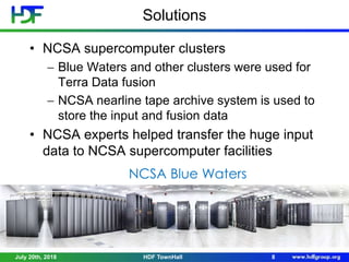 Solutions
• NCSA supercomputer clusters
 Blue Waters and other clusters were used for
Terra Data fusion
 NCSA nearline tape archive system is used to
store the input and fusion data
• NCSA experts helped transfer the huge input
data to NCSA supercomputer facilities
July 20th, 2018 8HDF TownHall
NCSA Blue Waters
 