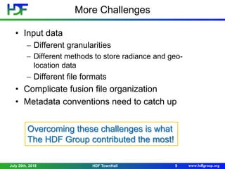 More Challenges
July 20th, 2018 9HDF TownHall
• Input data
 Different granularities
 Different methods to store radiance and geo-
location data
 Different file formats
• Complicate fusion file organization
• Metadata conventions need to catch up
Overcoming these challenges is what
The HDF Group contributed the most!
 