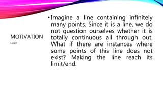 MOTIVATION
•Imagine a line containing infinitely
many points. Since it is a line, we do
not question ourselves whether it is
totally continuous all through out.
What if there are instances where
some points of this line does not
exist? Making the line reach its
limit/end.
Lines!
 