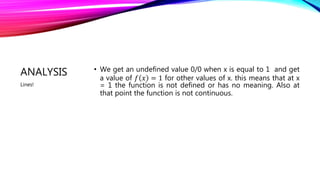 ANALYSIS • We get an undefined value 0/0 when x is equal to 1 and get
a value of 𝑓 𝑥 = 1 for other values of x. this means that at x
= 1 the function is not defined or has no meaning. Also at
that point the function is not continuous.
Lines!
 