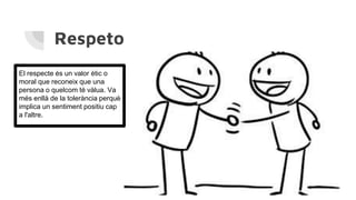Respeto
El respecte és un valor ètic o
moral que reconeix que una
persona o quelcom té vàlua. Va
més enllà de la tolerància perquè
implica un sentiment positiu cap
a l'altre.
 