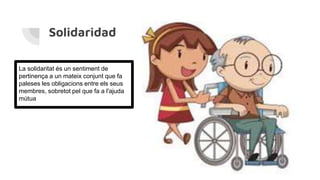 Solidaridad
La solidaritat és un sentiment de
pertinença a un mateix conjunt que fa
paleses les obligacions entre els seus
membres, sobretot pel que fa a l'ajuda
mútua
 