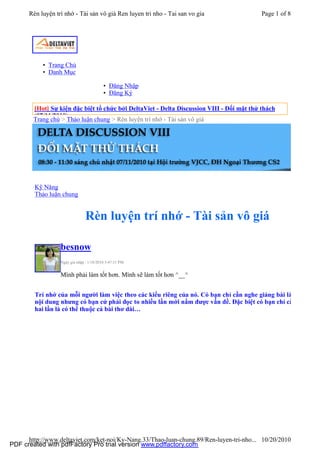 Rèn luyện trí nhớ - Tài sản vô giá Ren luyen tri nho - Tai san vo gia                Page 1 of 8




           • Trang Chủ
           • Danh Mục

                                          • Đăng Nhập
                                          • Đăng Ký

        [Hot] Sự kiện đặc biệt tổ chức bởi DeltaViet - Delta Discussion VIII - Đối mặt thử thách
        (07/11/2010)
        Trang chủ > Thảo luận chung > Rèn luyện trí nhớ - Tài sản vô giá




        Kỹ Năng
        Thảo luận chung


                                Rèn luyện trí nhớ - Tài sản vô giá

                  besnow
                  Ngày gia nhập : 1/18/2010 3:47:31 PM


                  Mình phải làm tốt hơn. Mình sẽ làm tốt hơn ^__^


        Trí nhớ của mỗi người làm việc theo các kiểu riêng của nó. Có bạn chỉ cần nghe giảng bài là n
        nội dung nhưng có bạn cứ phải đọc to nhiều lần mới nắm được vấn đề. Đặc biệt có bạn chỉ cầ
        hai lần là có thể thuộc cả bài thơ dài…




      http://www.deltaviet.com/ket-noi/Ky-Nang.33/Thao-luan-chung.89/Ren-luyen-tri-nho... 10/20/2010
PDF created with pdfFactory Pro trial version www.pdffactory.com
 