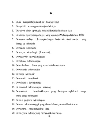 8
D
1. Daha : kerajaanhinduterakhir di JawaTimur
2. Darapetak : seorangputrikerajaanMelayu
3. Davidson black : penyelidikmanusiapurbadidaratan Asia
4. De atreau : pimpinanportugis yang datangkeMalakapadatahun 1509
5. Deuteron melayu : kelompokbangsa Indonesia Austrionesia yang
dating ke Indonesia
6. Dewaaini : dewaapi
7. Dewaayu : dewalangit (dewauruk)
8. Dewaasywir : dewakejahatan
9. Dewabayu : dewa angina
10. Dewa brahma : dewa yang membuatalamsemesta
11. Dewacanda : dewabulan
12. DewaEa : dewa air
13. Dewaenlil : dewabumi
14. Dewaindra : dewaperang
15. Dewamarut : dewa angina kencang
16. Dewaosimis : dewaistridewara yang bertugasmenghakimi orang-
orang yang meninggal
17. Dewa x parjoma : dewahujan
18. Dewara : dewatertinggi yang disembahmasyarakatMesirKuno
19. Dewasurya : matauangasing India
20. Dewasyiwa : dewa yang merusakalamsemesta
 