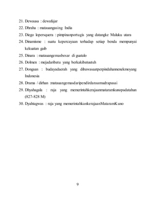 9
21. Dewausa : dewafajar
22. Dhraha : matauangasing India
23. Diego lopersquera : pimpinanportugis yang datangke Maluku utara
24. Dinamisme : suatu kepercayaan terhadap setiap benda mempunyai
kekuatan gaib
25. Dinara : matauangemasbesar di guatalo
26. Dolmen : mejadaribatu yang berkakibatuutuh
27. Dongsan : budayadaerah yang dibawasaatperpindahannenekmoyang
Indonesia
28. Drama / dirhan :matauangemasdaripendirdansamudrapasai
29. Dhyahagala : raja yang memerintahkerajaanmataramkunopadatahun
(827-828 M)
30. Dyahtagwas : raja yang memerintahkankerajaanMataramKuno
 