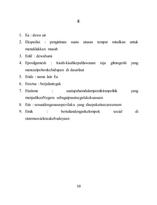 10
E
1. Ea : dewa air
2. Ekspedisi : pengiriman suatu utusan tempat misalkan untuk
menaklukkan musuh
3. Enlil : dewabumi
4. Eposilgamesh : kisah-kisahkepahlawanan raja gilmogeshi yang
mencaripohonkehidupan di dasarlaut
5. Eride : nama lain Ea
6. Erectus : berjalantegak
7. Etatisme : suatupahamdalampemikiranpolitik yang
menjadikanNegara sebagaipusatsegalakekuasaan
8. Etis : sesuaidenganasasperilaku yang disepakatisecaraumum
9. Etnik : bertaliandengankelompok social di
sistemsosialataukebudayaan
 