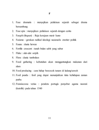 11
F
1. Fase dramatis : menyajikan pelukisan sejarah sebagai drama
bersambung
2. Fase epis : menyajikan pelukisan sejarah dengan cerita
3. Farqoh (firqaun) : Raja kerajaan mesir kuno
4. Fasisme : gerakan radikal ideologi nasionalis otoriter politik
5. Fauna : dunia hewan
6. Fertille crescent : tanah bulan sabit yang subur
7. Flake : alat-alat serpih
8. Flora : dunia tumbuhan
9. Food gathering : kebutuhan akan menggantungkan makanan dari
alam
10. Food producing : cara hidup bercocok tanam di ladang/sawah
11. Fosil pandu : fosil yang dapat menunjukkan tinta kehidupan zaman
purba
12. Fransiscosxa verius : pendeta portugis penyebar agama nasrani
(katolik) pada tahun 1540
 