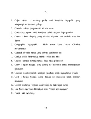 12
G
1. Gajah mada : seorang patih dari kerajaan majapahit yang
mengucapkan sumpah pallapa
2. Ganesha : dewa pengetahuan dalam hindu
3. Gathotkoco syara : kitab kerajaan kediri kerajaan Mpu panuluh
4. Genoa : kota dagang yang terletak dipantai laut adriatik dan laut
liguna
5. Geographik hypegesisi : kitab masa kuno karya Claudius
ptolomaneus
6. Gerabah : benda-benda yang terbuat dari tanah liat
7. Gerilya : cara menyerang musuh secara tiba-tiba
8. Glasial : zaman es yang terjadi pada masa plaestosin
9. Glory : tujuan bangsa asing datang ke Indonesia untuk mendapatkan
kekayaan
10. Gnoman : alat penunjuk keadaan matahari untuk mengetahui waktu
11. Gold : tujuan bangsa asing datang ke Indonesia untuk mencari
kekayaan
12. Gomati : saluran / terusan dari bekasi ke pelabuhan sunda
13. Gua Spy : gua yang ditemukan jenis “homo cro mugnen”
14. Gurdi : alat melubangi
 