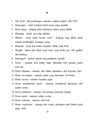 13
H
1. Hak ekstir : hak penebangan tanaman rempah-rempah oleh VOC
2. Hariwangsa : kitab kerajaan kediri karya empu panuluh
3. Hasta marga : delapan jalan kebenaran dalam ajaran Budha
4. Hieroglyp : huruh suci yang dipahat
5. Hikayat : karya sastra berupa cerita / dongeng yang dibuat untuk
wahana pembangkit semangat juang
6. Hinayana : pergi ikut budha menjalani hidup yang ketat
7. Hiroglif : tulisan dan abjad mesir kuno yang terdiri atas 700 gambar
dan lambang
8. Historigrafi : perisai sejarah atau gambaran sepatah
9. Homo : manusia fosil paling muda dibanding fosil manusia purba
jenis lain
10. Homo africanus : manusia dari Afrika ditemukan oleh Raymant Dart
11. Homo cro murgan : manusia purba yang ditemukan di Prancis
12. Homo erectus : manusia berjalan tegak
13. Homo neandherthan lensis : manusia neandhertal ditemukan oleh
rudloft viroho
14. Homo pekinensis : manusia dari peking (sekarang beijing)
15. Homo sapien : manusia paling cerdas
16. Homo soloensis : manusia dari Solo
17. Homo wojokensis : manusia dari wajak, ditemukan oleh Dubois pada
tahun 1889
 