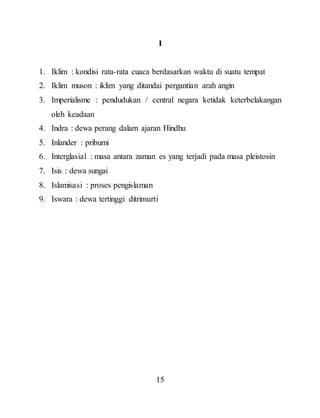 15
I
1. Iklim : kondisi rata-rata cuaca berdasarkan waktu di suatu tempat
2. Iklim muson : iklim yang ditandai pergantian arah angin
3. Imperialisme : pendudukan / central negara ketidak keterbelakangan
oleh keadaan
4. Indra : dewa perang dalam ajaran Hindhu
5. Inlander : pribumi
6. Interglasial : masa antara zaman es yang terjadi pada masa pleistosin
7. Isis : dewa sungai
8. Islamisasi : proses pengislaman
9. Iswara : dewa tertinggi ditrimurti
 