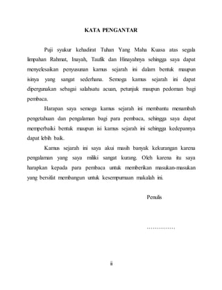 ii
KATA PENGANTAR
Puji syukur kehadirat Tuhan Yang Maha Kuasa atas segala
limpahan Rahmat, Inayah, Taufik dan Hinayahnya sehingga saya dapat
menyelesaikan penyusunan kamus sejarah ini dalam bentuk maupun
isinya yang sangat sederhana. Semoga kamus sejarah ini dapat
dipergunakan sebagai salahsatu acuan, petunjuk maupun pedoman bagi
pembaca.
Harapan saya semoga kamus sejarah ini membantu menambah
pengetahuan dan pengalaman bagi para pembaca, sehingga saya dapat
memperbaiki bentuk maupun isi kamus sejarah ini sehingga kedepannya
dapat lebih baik.
Kamus sejarah ini saya akui masih banyak kekurangan karena
pengalaman yang saya miliki sangat kurang. Oleh karena itu saya
harapkan kepada para pembaca untuk memberikan masukan-masukan
yang bersifat membangun untuk kesempurnaan makalah ini.
Penulis
……………
 